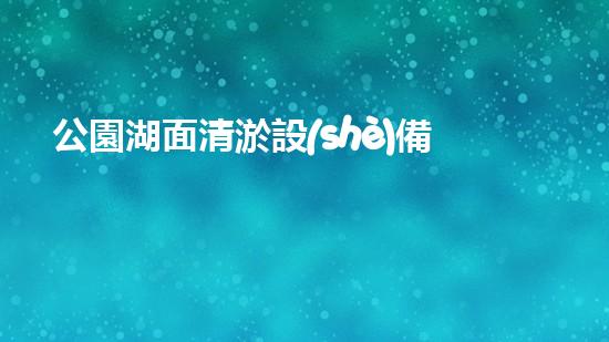公園湖面清淤設(shè)備：保持水體清澈，維護生態(tài)平衡的必備工具